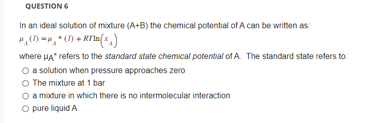 QUESTION 6
In an ideal solution of mixture (A+B) the chemical potential of A can be written as:
μ(1) = μ*(1) + RTln(
RT¹n(x^₁)
where μA* refers to the standard state chemical potential of A. The standard state refers to:
O a solution when pressure approaches zero
O The mixture at 1 bar
O a mixture in which there is no intermolecular interaction
O pure liquid A