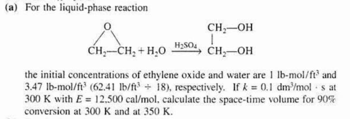 (a) For the liquid-phase reaction
H₂SO4
CH₂-OH
1
CH₂-OH
CH,CH, +HẠO
the initial concentrations of ethylene oxide and water are 1 lb-mol/ft³ and
3.47 lb-mol/ft³ (62.41 lb/ft3+ 18), respectively. If k= 0.1 dm³/mol s at
300 K with E= 12.500 cal/mol, calculate the space-time volume for 90%
conversion at 300 K and at 350 K.