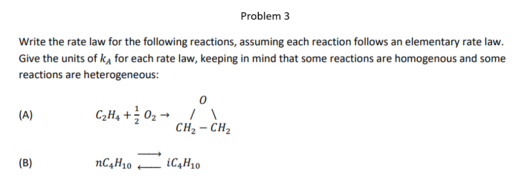 Write the rate law for the following reactions, assuming each reaction follows an elementary rate law.
Give the units of kĄ for each rate law, keeping in mind that some reactions are homogenous and some
reactions are heterogeneous:
(A)
(B)
C₂H4 +0₂
nC4H10
0
CH₂ - CH₂
Problem 3
iC4H10