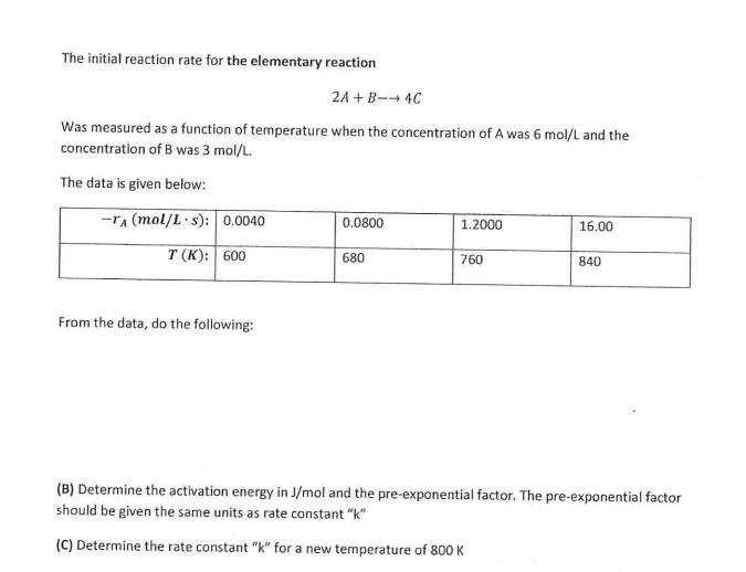 The initial reaction rate for the elementary reaction
2A+B-→ 4C
Was measured as a function of temperature when the concentration of A was 6 mol/L and the
concentration of B was 3 mol/L.
The data is given below:
-TA (mol/L s): 0.0040
T (K): 600
From the data, do the following:
0.0800
680
1.2000
760
16.00
840
(B) Determine the activation energy in J/mol and the pre-exponential factor. The pre-exponential factor
should be given the same units as rate constant "k"
(C) Determine the rate constant "k" for a new temperature of 800 K