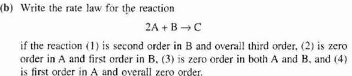 (b) Write the rate law for the reaction
2A + B C
if the reaction (1) is second order in B and overall third order, (2) is zero.
order in A and first order in B, (3) is zero order in both A and B. and (4)
is first order in A and overall zero order.