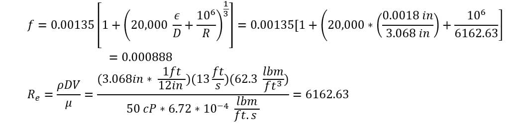 f = 0.00135 1+20,000
R₂ =
€ 106
1+ (20,000 + R
pDV
μ
= 0.000888
(3.068in *
= 0.00135[1 +20,000 *
1ft)(13ft)(62.3 lbm.
ft3)
12in
50 CP 6.72 * 10-4
lbm
ft.s
= 6162.63
0.0018 inv
3.068 in
+
106
6162.63