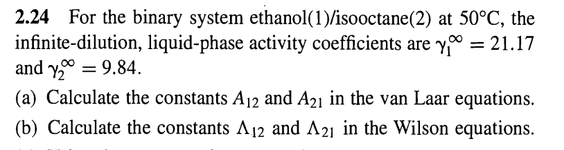 2.24 For the binary system ethanol(1)/isooctane(2) at 50°C, the
infinite-dilution, liquid-phase activity coefficients are y = 21.17
and y₂ = 9.84.
(a) Calculate the constants A12 and A21 in the van Laar equations.
(b) Calculate the constants A12 and A21 in the Wilson equations.