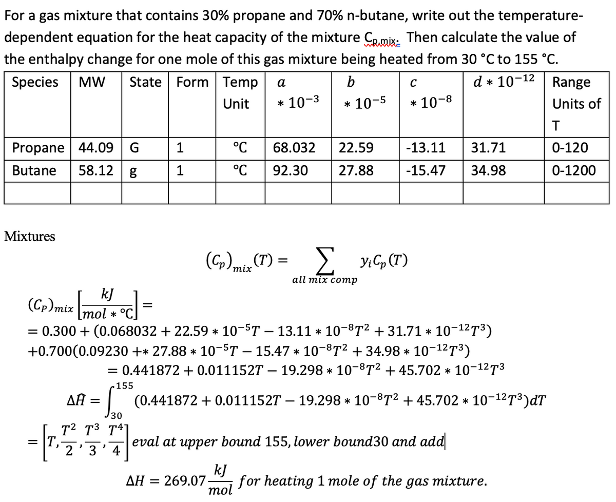 For a gas mixture that contains 30% propane and 70% n-butane, write out the temperature-
dependent equation for the heat capacity of the mixture Comix: Then calculate the value of
the enthalpy change for one mole of this gas mixture being heated from 30 °C to 155 °C.
Species
MW
State
Range
Form Temp
a
b
C
d * 10-
-12
Unit
* 10-3
* 10-5
* 10-8
Units of
T
Propane 44.09
G
1
°C
Butane 58.12 g
1
°C
92.30
68.032 22.59
27.88
-13.11 31.71
-15.47 34.98
0-120
0-1200
Mixtures
(Cp) mix (T)
=
Σ VG (1)
all mix comp
kJ
(Cp) mix mol * °C]
=
= 0.300+ (0.068032 + 22.59 * 10¯5T - 13.11 * 10−8T² + 31.71 * 10-1273)
+0.700(0.09230 +* 27.88 * 10¯5T − 15.47 × 10¯8T² + 34.98 * 10-12³)
ΔΗ
=
-
= 0.441872 + 0.0111527 - 19.298 * 10-872 + 45.702 * 10-12T3
.155
30
T2 T3 T41
*
(0.441872 + 0.011152T – 19.298 * 10¯©T² + 45.702 × 10−¹²™³)dT
eval at upper bound 155, lower bound30 and add
2'3'4
ΔΗ = 269.07-
kJ
for heating 1 mole of the gas mixture.
mol