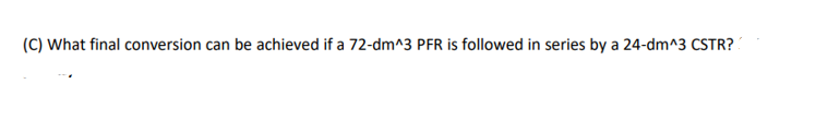 (C) What final conversion can be achieved if a 72-dm^3 PFR is followed in series by a 24-dm^3 CSTR?