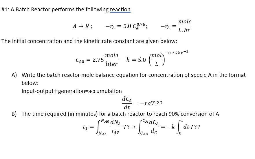 #1: A Batch Reactor performs the following reaction
A → R;
-TA = 5.0 CO.75;
The initial concentration and the kinetic rate constant are given below:
-0.75 hr-1
mole
liter
Input-output+generation=accumulation
t₁
=
Cao = 2.75
A) Write the batch reactor mole balance equation for concentration of specie A in the format
below:
k = 5.0
NA1
-TA
dCA
dt
CA dCA
NAO d NA
B) The time required (in minutes) for a batch reactor to reach 90% conversion of A
dc
TAV
(mol)
?? →
=
= -rav ??
CAO
mole
L.hr
= -k
fat
dt???