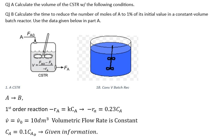 Q) A Calculate the volume of the CSTR w/ the following conditions.
Q) B Calculate the time to reduce the number of moles of A to 1% of its initial value in a constant-volume
batch reactor. Use the data given below in part A.
A-
1. A CSTR
FAO
V=
FAO-FA
TA
CSTR
FA
I
1B. Cons V Batch Rec
A → B,
1st order reaction -rA = KCA → -ra = 0.23CA
v = vo
CA = 0.1CA0 Given information.
= 10dm³ Volumetric Flow Rate is Constant
