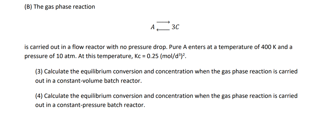 (B) The gas phase reaction
A
3C
is carried out in a flow reactor with no pressure drop. Pure A enters at a temperature of 400 K and a
pressure of 10 atm. At this temperature, Kc = 0.25 (mol/d³)².
(3) Calculate the equilibrium conversion and concentration when the gas phase reaction is carried
out in a constant-volume batch reactor.
(4) Calculate the equilibrium conversion and concentration when the gas phase reaction is carried
out in a constant-pressure batch reactor.