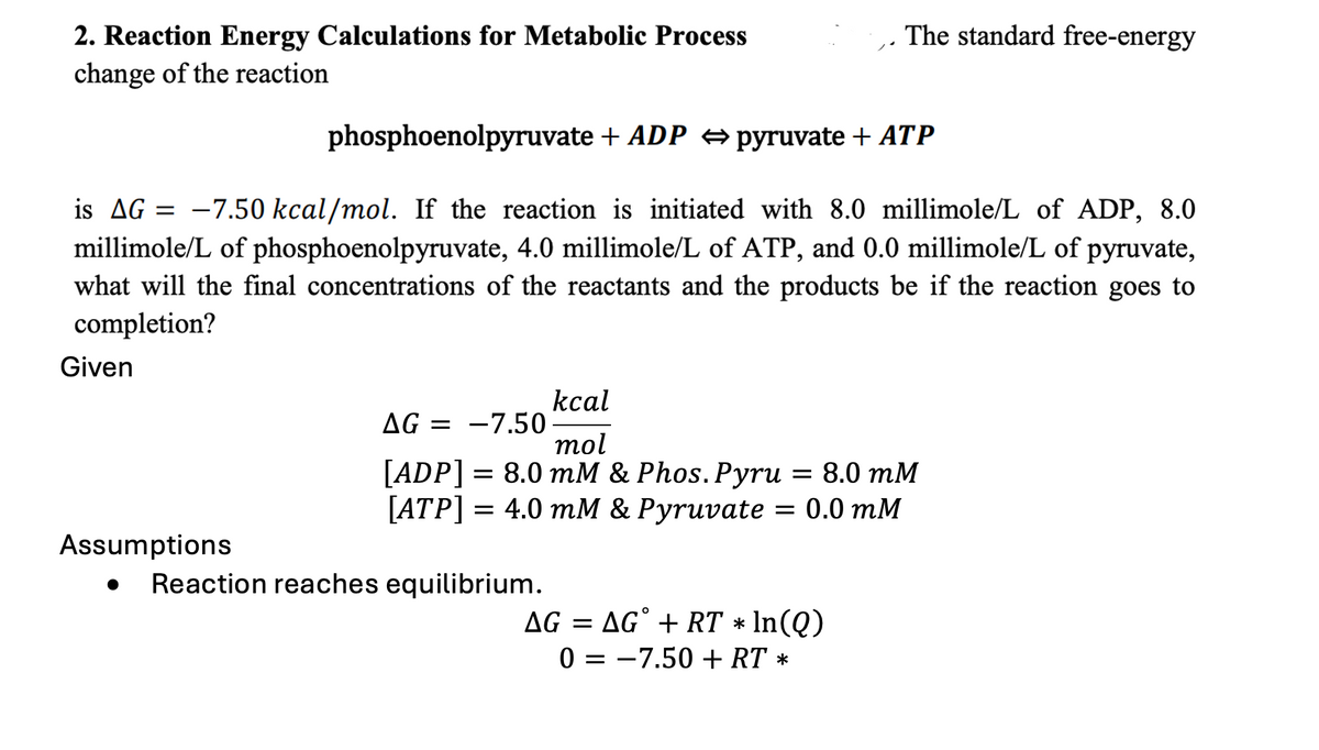 2. Reaction Energy Calculations for Metabolic Process
change of the reaction
The standard free-energy
phosphoenolpyruvate + ADP pyruvate + ATP
is AG = -7.50 kcal/mol. If the reaction is initiated with 8.0 millimole/L of ADP, 8.0
millimole/L of phosphoenolpyruvate, 4.0 millimole/L of ATP, and 0.0 millimole/L of pyruvate,
what will the final concentrations of the reactants and the products be if the reaction goes to
completion?
Given
AG = -7.50
kcal
mol
Assumptions
[ADP] = 8.0 mM & Phos. Pyru = 8.0 mM
[ATP] = 4.0 mM & Pyruvate = 0.0 mM
==
Reaction reaches equilibrium.
AG = AG° + RT * In(Q)
0 = = -7.50 + RT *