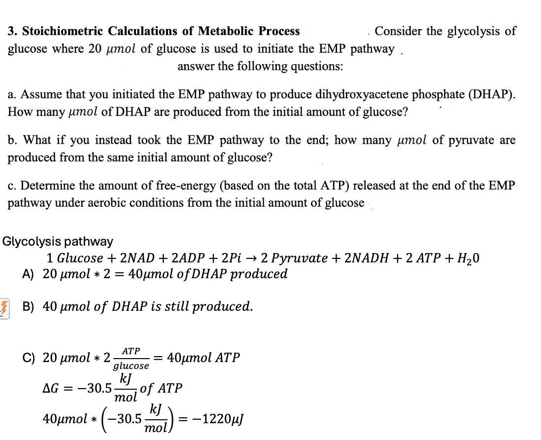 3. Stoichiometric Calculations of Metabolic Process
Consider the glycolysis of
glucose where 20 μmol of glucose is used to initiate the EMP pathway.
answer the following questions:
a. Assume that you initiated the EMP pathway to produce dihydroxyacetene phosphate (DHAP).
How many μmol of DHAP are produced from the initial amount of glucose?
b. What if you instead took the EMP pathway to the end; how many μmol of pyruvate are
produced from the same initial amount of glucose?
c. Determine the amount of free-energy (based on the total ATP) released at the end of the EMP
pathway under aerobic conditions from the initial amount of glucose
Glycolysis pathway
1 Glucose + 2NAD + 2ADP + 2Pi→ 2 Pyruvate + 2NADH + 2 ATP + H₂O
A) 20 μmol * 2 = 40µmol of DHAP produced
B) 40 μmol of DHAP is still produced.
ATP
C) 20 μmol✶ 2
=
40μmol ATP
glucose
kJ
AG = -30.5. of ATP
mol
kJ
40μmol * -30.5. = -1220μJ
mol