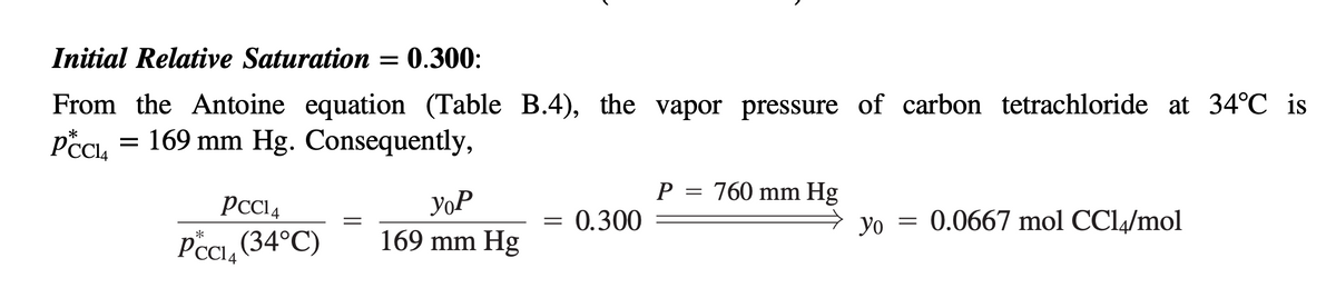 Initial Relative Saturation = 0.300:
From the Antoine equation (Table B.4), the vapor pressure of carbon tetrachloride at 34°C is
= 169 mm Hg. Consequently,
*
PCC₁₁
PCC14
yoP
P =
760 mm Hg
=
= 0.300
=
*
4
PCC₁₁ (34°C)
169 mm Hg
yo 0.0667 mol CCl4/mol