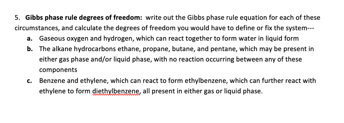 5. Gibbs phase rule degrees of freedom: write out the Gibbs phase rule equation for each of these
circumstances, and calculate the degrees of freedom you would have to define or fix the system---
a. Gaseous oxygen and hydrogen, which can react together to form water in liquid form
b. The alkane hydrocarbons ethane, propane, butane, and pentane, which may be present in
either gas phase and/or liquid phase, with no reaction occurring between any of these
components
C.
Benzene and ethylene, which can react to form ethylbenzene, which can further react with
ethylene to form diethylbenzene, all present in either gas or liquid phase.