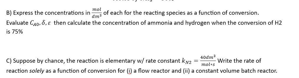 B) Express the concentrations in of each for the reacting species as a function of conversion.
mol
dm³
Evaluate CÃO, S, & then calculate the concentration of ammonia and hydrogen when the conversion of H2
is 75%
C) Suppose by chance, the reaction is elementary w/ rate constant kN2
Write the rate of
reaction solely as a function of conversion for (i) a flow reactor and (ii) a constant volume batch reactor.
40dm³
mol*s
=