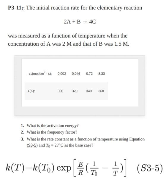 P3-11c The initial reaction rate for the elementary reaction
was measured as a function of temperature when the
concentration of A was 2 M and that of B was 1.5 M.
2A + B → 4C
-A(mol/dm³.s): 0.002 0.046 0.72 8.33
T(K):
300
320
k(T)=k(T₁) exp
340 360
1. What is the activation energy?
2. What is the frequency factor?
3. What is the rate constant as a function of temperature using Equation
(S3-5) and To = 27°C as the base case?
[-]
+) (S3-5)