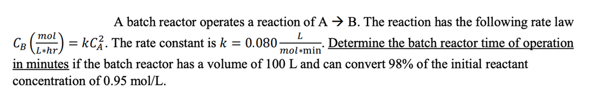 A batch reactor operates a reaction of A → B. The reaction has the following rate law
Determine the batch reactor time of operation
L
Св (1) = KC2. The rate constant is k = 0.080
L*hr.
mol*min
in minutes if the batch reactor has a volume of 100 L and can convert 98% of the initial reactant
concentration of 0.95 mol/L.