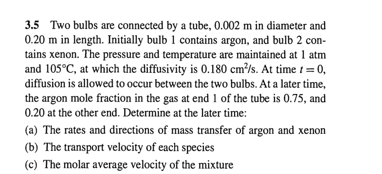 3.5 Two bulbs are connected by a tube, 0.002 m in diameter and
0.20 m in length. Initially bulb 1 contains argon, and bulb 2 con-
tains xenon. The pressure and temperature are maintained at 1 atm
and 105°C, at which the diffusivity is 0.180 cm²/s. At time t = 0,
diffusion is allowed to occur between the two bulbs. At a later time,
the argon mole fraction in the gas at end 1 of the tube is 0.75, and
0.20 at the other end. Determine at the later time:
(a) The rates and directions of mass transfer of argon and xenon
(b) The transport velocity of each species
(c) The molar average velocity of the mixture