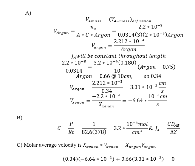 B)
A)
Vargon
C
VAmass = (VA-mass) difussion
na
A * C *
=
Vargon
Argon
JAwill be constant throughout length
2.2 * 10-8 3.2 10-4 (0.180)
0.0314
Vargon =
Vxenon
Argon
-10
Argon = 0.66 @ 10cm,
2.212 * 10-³
=
=
0.34
-2.2 *
0.0314(3) (2 10-4) Argon
2.212 * 10-³
10-3
Xxenon
*
2.2 * 10-³
=
P
1
Rt 82.6(378)
C) Molar average velocity is Xxenon * Vxenon +Xargon Vargon
-(Argon - 0.75)
so 0.34
=
= 3.31 * 10-3
= = 3.2 *
cm
S
10-³ cm
S
-6.64*
10-4 mol
cm³
- & JA
=
CDAB
ΔΖ
(0.34)(-6.64 10-³) + 0.66(3.31 * 10-³) = 0