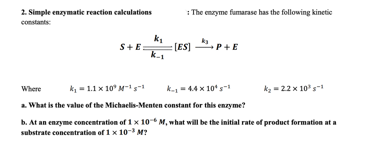 2. Simple enzymatic reaction calculations
constants:
S+E=
Where
= 1.1 x 10⁹ M-1 S-1
k₁
k-1
: The enzyme fumarase has the following kinetic
[ES]
k3
→ P+E
k_₁ = 4.4 × 104 s¯¹
1
k₂
k₁=
a. What is the value of the Michaelis-Menten constant for this enzyme?
b. At an enzyme concentration of 1 × 10-6 M, what will be the initial rate of product formation at a
substrate concentration of 1 × 10-³ M?
= 2.2 x 10³ s−1