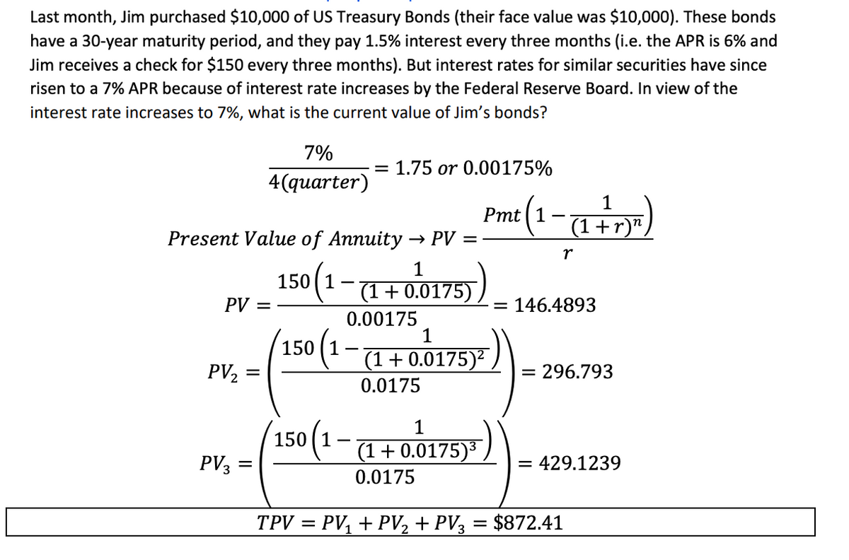 Last month, Jim purchased $10,000 of US Treasury Bonds (their face value was $10,000). These bonds
have a 30-year maturity period, and they pay 1.5% interest every three months (i.e. the APR is 6% and
Jim receives a check for $150 every three months). But interest rates for similar securities have since
risen to a 7% APR because of interest rate increases by the Federal Reserve Board. In view of the
interest rate increases to 7%, what is the current value of Jim's bonds?
7%
4(quarter)
= 1.75 or 0.00175%
1
Pmt (1
(1+r)",
r
Present Value of Annuity → PV
PV =
PV2
=
PV3
=
1
150 (1 − (1 + 0.0175).
0.00175
1
(150 (1 − (1 + 0.0175)²
-
0.0175
1
150 (1 − (1 + 0.0175)³
0.0175
= 146.4893
=
296.793
= 429.1239
TPV = PV₁ + PV2 + PV3 = $872.41