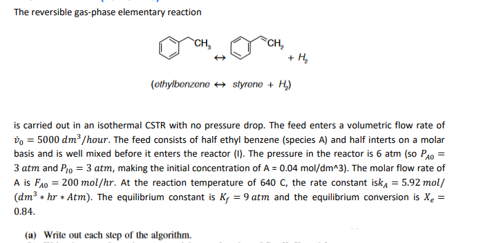 The reversible gas-phase elementary reaction
CH₂
CH₂
(a) Write out each step of the algorithm.
+ H₂
(ethylbenzene styrene + H₂)
is carried out in an isothermal CSTR with no pressure drop. The feed enters a volumetric flow rate of
vo = 5000 dm³/hour. The feed consists of half ethyl benzene (species A) and half interts on a molar
basis and is well mixed before it enters the reactor (I). The pressure in the reactor is 6 atm (so PA0 =
3 atm and P10 = 3 atm, making the initial concentration of A = 0.04 mol/dm^3). The molar flow rate of
A is FAO = 200 mol/hr. At the reaction temperature of 640 C, the rate constant isk₁= 5.92 mol/
(dm³ hr * Atm). The equilibrium constant is Kf = 9 atm and the equilibrium conversion is X₂ =
*
0.84.