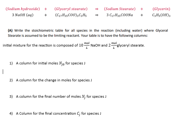 (Glyceryl stearate) → (Sodium Stearate) +
3 C17H35COONa +
1
(Sodium hydroxide) +
3 NaOH (aq) + (C17H35CO0)3 C3H5
(A) Write the stoichiometric table for all species in the reaction (including water) where Glyceral
Stearate is assumed to be the limiting reactant. Your table is to have the following columns:
mol
L
initial mixture for the reaction is composed of 10 NaOH and 2 glyceryl stearate.
L
1) A column for initial moles Njo for species J
2) A column for the change in moles for species J
3) A column for the final number of moles N; for species J
(Glycerin)
C3H5(OH)3
4) A Column for the final concentration C; for species J