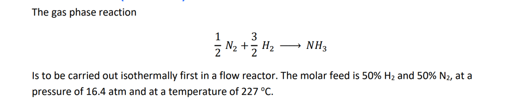 The gas phase reaction
3
N₂ + 2
H₂
NH3
Is to be carried out isothermally first in a flow reactor. The molar feed is 50% H₂ and 50% N₂, at a
pressure of 16.4 atm and at a temperature of 227 °C.