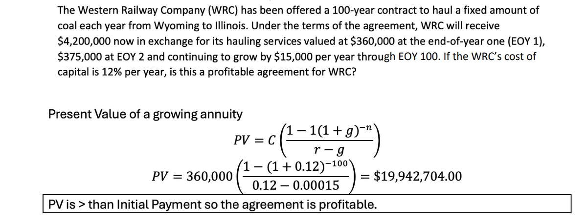 The Western Railway Company (WRC) has been offered a 100-year contract to haul a fixed amount of
coal each year from Wyoming to Illinois. Under the terms of the agreement, WRC will receive
$4,200,000 now in exchange for its hauling services valued at $360,000 at the end-of-year one (EOY 1),
$375,000 at EOY 2 and continuing to grow by $15,000 per year through EOY 100. If the WRC's cost of
capital is 12% per year, is this a profitable agreement for WRC?
Present Value of a growing annuity
PV = C
PV
= 360,000
-
− 1(1 + g)¯`
r-g
- (1+0.12)-
-100'
-
0.12 0.00015
= $19,942,704.00
PV is > than Initial Payment so the agreement is profitable.