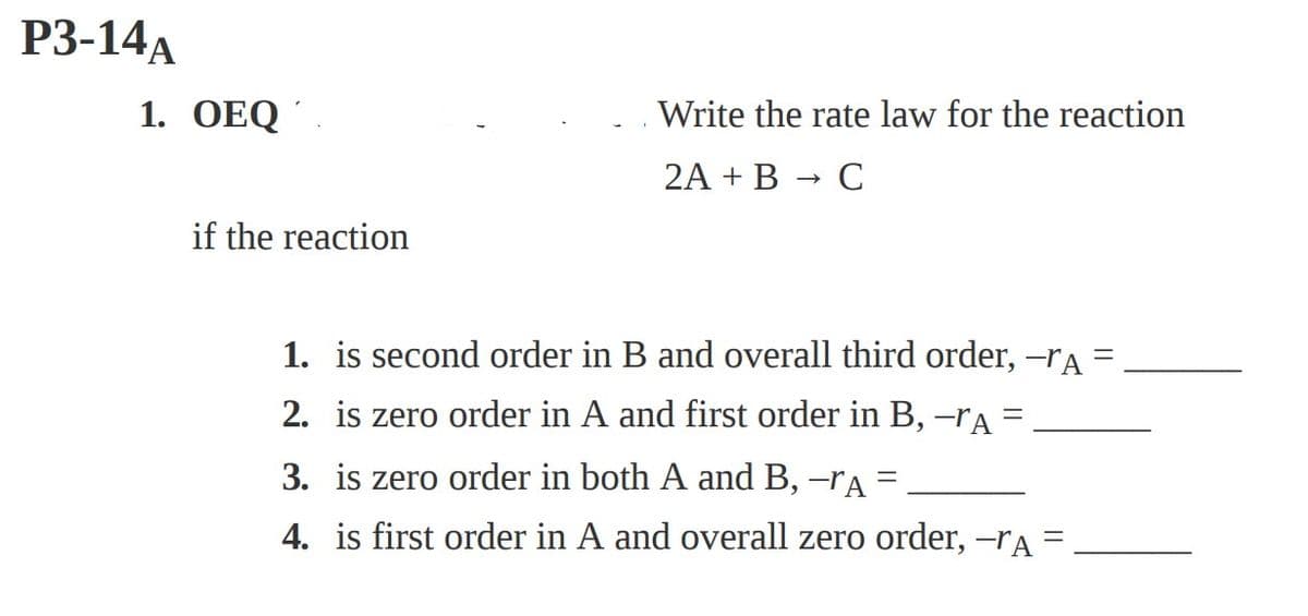 P3-14A
1. OEQ.
if the reaction
Write the rate law for the reaction
2A + B → C
1. is second order in B and overall third order, -rA =
2. is zero order in A and first order in B, -ra =
3. is zero order in both A and B, -rA =
4. is first order in A and overall zero order, -ra =