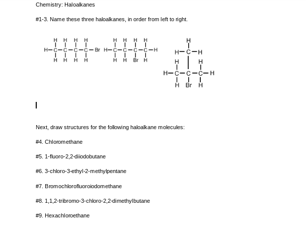 Chemistry: Haloalkanes
# 1-3. Name these three haloalkanes, in order from left to right.
Η Η Η Η
H-Ċ-Ċ-Ċ-Ċ-Br
Η Η Η Η
I
HHHH
H-Ċ-Ċ-Ċ-Ċ-H
ĪĪĪĪ
HHBr H
# 9. Hexachloroethane
H-C-H
| H
H-C-C-C-H
III
HBr H
H
Next, draw structures for the following haloalkane molecules:
#4. Chloromethane
# 5. 1-fluoro-2,2-diiodobutane
# 6. 3-chloro-3-ethyl-2-methylpentane
#7. Bromochlorofluoroiodomethane
#8. 1,1,2-tribromo-3-chloro-2,2-dimethylbutane