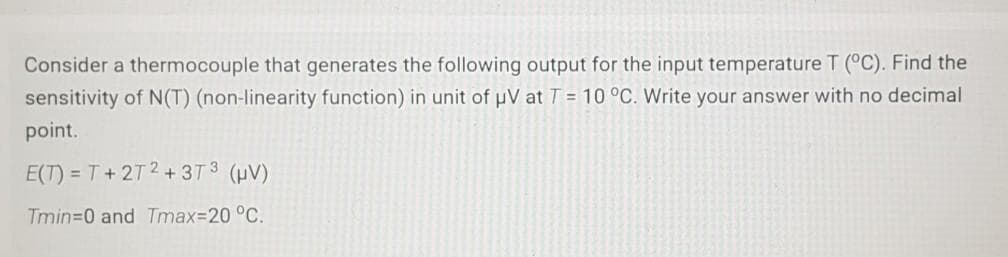Consider a thermocouple that generates the following output for the input temperature T (°C). Find the
sensitivity of N(T) (non-linearity function) in unit of pV at T = 10 °C. Write your answer with no decimal
point.
E(T) = T+ 2T2+3T3 (HV)
Tmin=0 and Tmax%3D20 °C.
