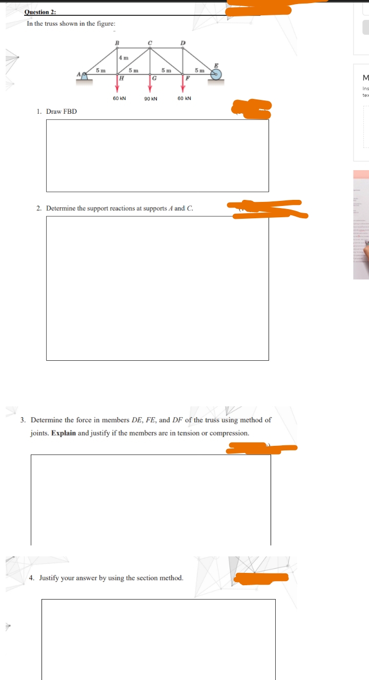 Question 2:
In the truss shown in the figure:
B
D
4 m
5 m
5 m
A
5 m
5m
G
Ins
60 kN
90 KN
60 kN
1. Draw FBD
2. Determine the support reactions at supports A and C.
3. Determine the force in members DE, FE, and DF of the truss using method of
joints. Explain and justify if the members are in tension or compression.
4. Justify your answer by using the section method.
