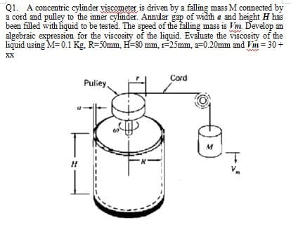 Q1.
A concentric cylinder viscometer is driven by a falling mass M connected by
a cord and pulley to the inner cylmder. Annular gap of width a and height H has
been filled with liquid to be tested. The speed of the falling mass is Vim. Develop an
algebraic expression for the viscosity of the liquid. Evaluate the viscosity of the
liquid using M= 0.1 Kg, R=50mm, H=80 mm, r-25mm, =0.20mm and Vim = 30 +
ww
XX
Cord
Puliey,
