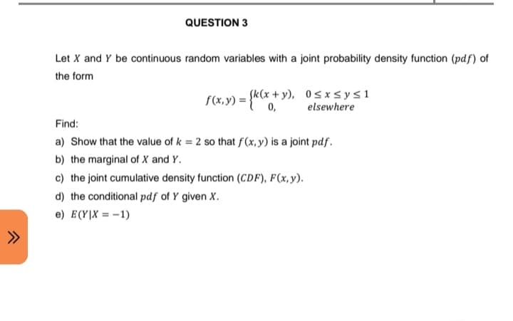 QUESTION 3
Let X and Y be continuous random variables with a joint probability density function (pdf) of
the form
f(x, y) =
= {k(x + y),
0≤x≤ y ≤1
elsewhere
Find:
a) Show that the value of k = 2 so that f(x, y) is a joint pdf.
b) the marginal of X and Y.
c) the joint cumulative density function (CDF), F(x, y).
d) the conditional pdf of Y given X.
e) E(Y|X = -1)