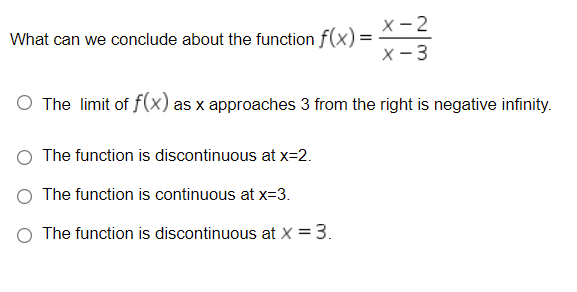 X-2
What can we conclude about the function f(x)=
X - 3
O The limit of f(x) as x approaches 3 from the right is negative infinity.
O The function is discontinuous at x=2.
The function is continuous at x=3.
O The function is discontinuous at X = 3.
