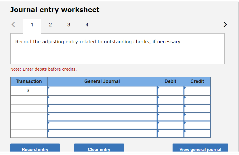 Journal entry worksheet
<
1
2
Transaction
Record the adjusting entry related to outstanding checks, if necessary.
Note: Enter debits before credits.
a.
3
Record entry
4
General Journal
Clear entry
Debit
Credit
View general journal
>