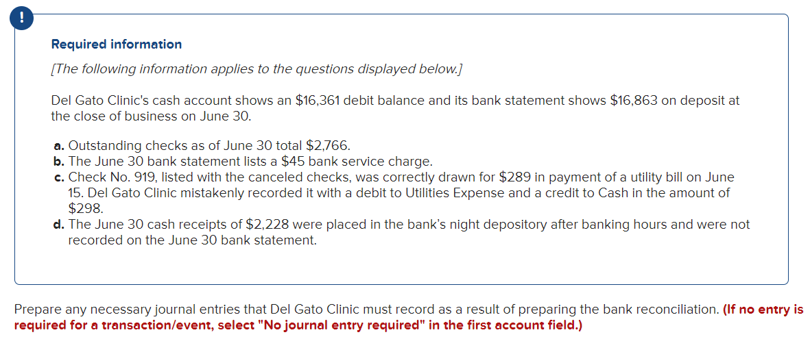 Required information
[The following information applies to the questions displayed below.]
Del Gato Clinic's cash account shows an $16,361 debit balance and its bank statement shows $16,863 on deposit at
the close of business on June 30.
a. Outstanding checks as of June 30 total $2,766.
b. The June 30 bank statement lists a $45 bank service charge.
c. Check No. 919, listed with the canceled checks, was correctly drawn for $289 in payment of a utility bill on June
15. Del Gato Clinic mistakenly recorded it with a debit to Utilities Expense and a credit to Cash in the amount of
$298.
d. The June 30 cash receipts of $2,228 were placed in the bank's night depository after banking hours and were not
recorded on the June 30 bank statement.
Prepare any necessary journal entries that Del Gato Clinic must record as a result of preparing the bank reconciliation. (If no entry is
required for a transaction/event, select "No journal entry required" in the first account field.)