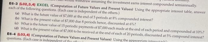 draw assuming the investment earns interest compounded semiannually.
E6-3 (L02,3,4) EXCEL (Computation of Future Values and Present Values) Using the appropriate interest table, answer
each of the following questions. (Each case is independent of the others.)
(a) What is the future value of $7,000 at the end of 5 periods at 8% compounded interest?
(b) What is the present value of $7,000 due 8 periods hence, discounted at 6%?
(c) What is the future value of 15 periodic payments of $7,000 each made at the end of each period and compounded at 10% ?
(d) What is the present value of $7,000 to be received at the end of each of 20 periods, discounted at 5% compound interest?
E6-4 (L03,4) (Computation of Future Values and Present Values) Using the appropriate interest-b-
questions. (Each case is independent of the th
