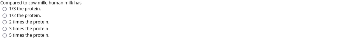 Compared to cow milk, human milk has
O 1/3 the protein.
O 1/2 the protein.
O 2 times the protein.
O 3 times the protein
O 5 times the protein.
