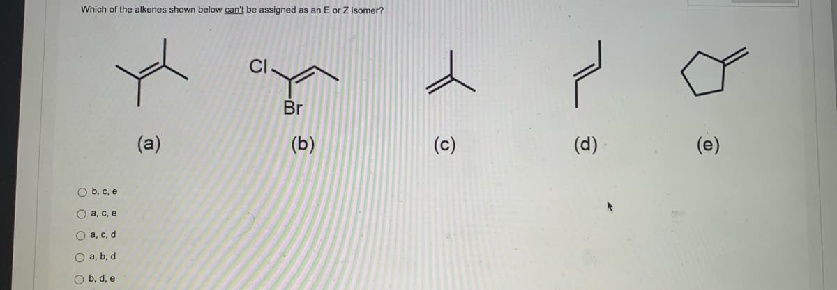 Which of the alkenes shown below can't be assigned as an E or Z isomer?
O b, c, e
a, c, e
Oa, c, d
a, b, d
O b, d, e
(a)
T
Br
(b)
✓
(d)
(e)