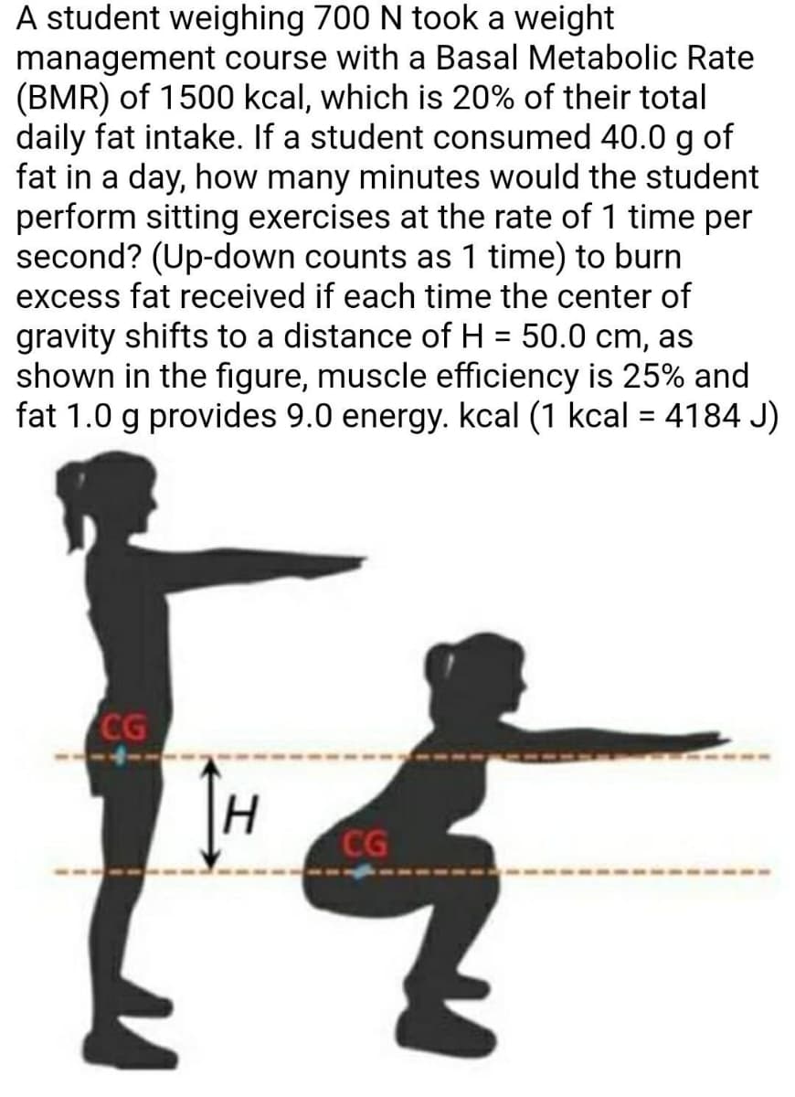 A student weighing 700 N took a weight
management course with a Basal Metabolic Rate
(BMR) of 1500 kcal, which is 20% of their total
daily fat intake. If a student consumed 40.0 g of
fat in a day, how many minutes would the student
perform sitting exercises at the rate of 1 time per
second? (Up-down counts as 1 time) to burn
excess fat received if each time the center of
gravity shifts to a distance of H = 50.0 cm, as
shown in the figure, muscle efficiency is 25% and
fat 1.0 g provides 9.0 energy. kcal (1 kcal = 4184 J)
CG
CG
