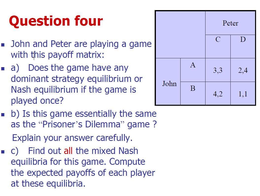 Question four
■ John and Peter are playing a game
with this payoff matrix:
■ a) Does the game have any
dominant strategy equilibrium or
Nash equilibrium if the game is
played once?
■ b) Is this game essentially the same
as the "Prisoner's Dilemma" game ?
Explain your answer carefully.
■ c) Find out all the mixed Nash
equilibria for this game. Compute
the expected payoffs of each player
at these equilibria.
John
B
C
Peter
3,3
4,2
D
2,4
1,1