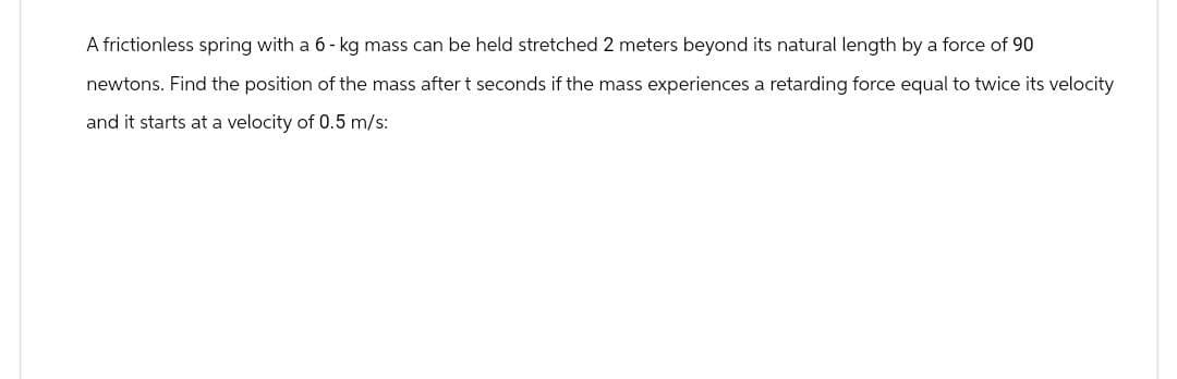 A frictionless spring with a 6-kg mass can be held stretched 2 meters beyond its natural length by a force of 90
newtons. Find the position of the mass after t seconds if the mass experiences a retarding force equal to twice its velocity
and it starts at a velocity of 0.5 m/s: