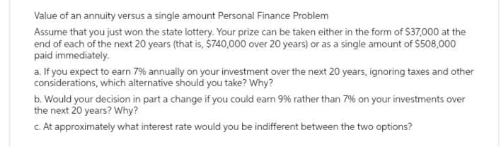 Value of an annuity versus a single amount Personal Finance Problem
Assume that you just won the state lottery. Your prize can be taken either in the form of $37,000 at the
end of each of the next 20 years (that is, $740,000 over 20 years) or as a single amount of $508,000
paid immediately.
a. If you expect to earn 7% annually on your investment over the next 20 years, ignoring taxes and other
considerations, which alternative should you take? Why?
b. Would your decision in part a change if you could earn 9% rather than 7% on your investments over
the next 20 years? Why?
c. At approximately what interest rate would you be indifferent between the two options?