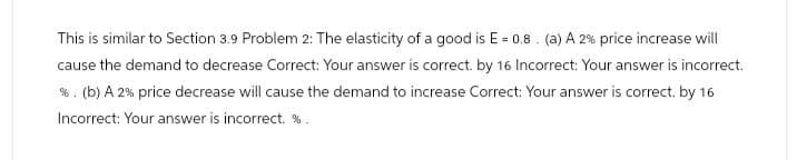 This is similar to Section 3.9 Problem 2: The elasticity of a good is E = 0.8. (a) A 2% price increase will
cause the demand to decrease Correct: Your answer is correct. by 16 Incorrect: Your answer is incorrect.
%. (b) A 2% price decrease will cause the demand to increase Correct: Your answer is correct. by 16
Incorrect: Your answer is incorrect. %.