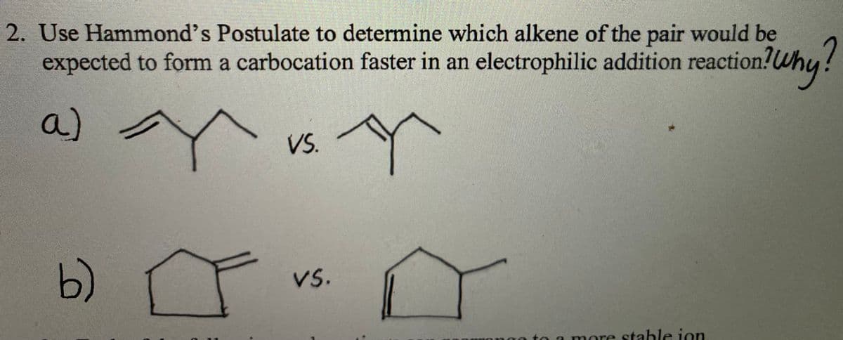 2. Use Hammond's Postulate to determine which alkene of the pair would be
expected to form a carbocation faster in an electrophilic addition reaction!Wh
a)
VS.
b)
Vs.
nga to a more stable jon
