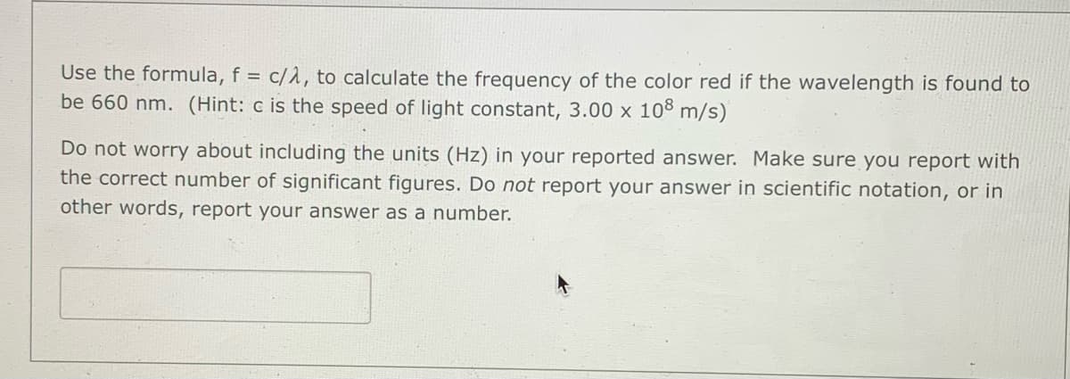Use the formula, f = c/1, to calculate the frequency of the color red if the wavelength is found to
be 660 nm. (Hint: c is the speed of light constant, 3.00 x 108 m/s)
%3D
Do not worry about including the units (Hz) in your reported answer. Make sure you report with
the correct number of significant figures. Do not report your answer in scientific notation, or in
other words, report your answer as a number.
