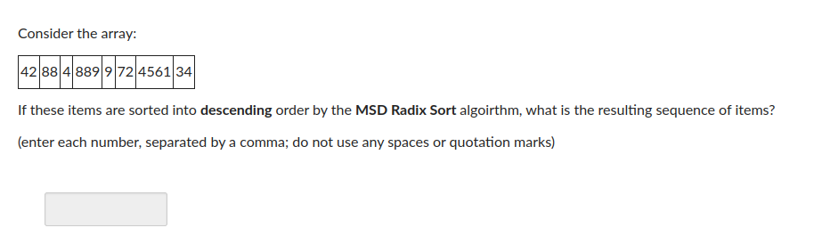 Consider the array:
42 88 4 889 972 4561 34
If these items are sorted into descending order by the MSD Radix Sort algoirthm, what is the resulting sequence of items?
(enter each number, separated by a comma; do not use any spaces or quotation marks)
