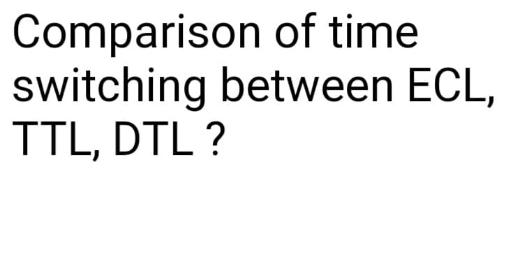 Comparison of time
switching between ECL,
TTL, DTL ?
1.
