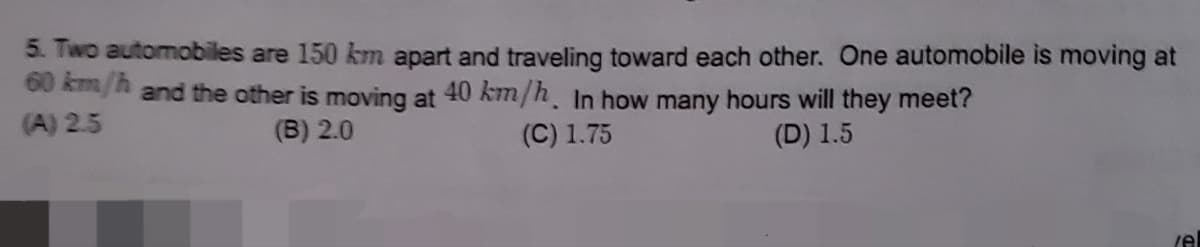 5. Two automobiles are 150 km apart and traveling toward each other. One automobile is moving at
60 km/h and the other is moving at 40 km/h. In how many hours will they meet?
(C) 1.75
(D) 1.5
(A) 2.5
(B) 2.0
/el