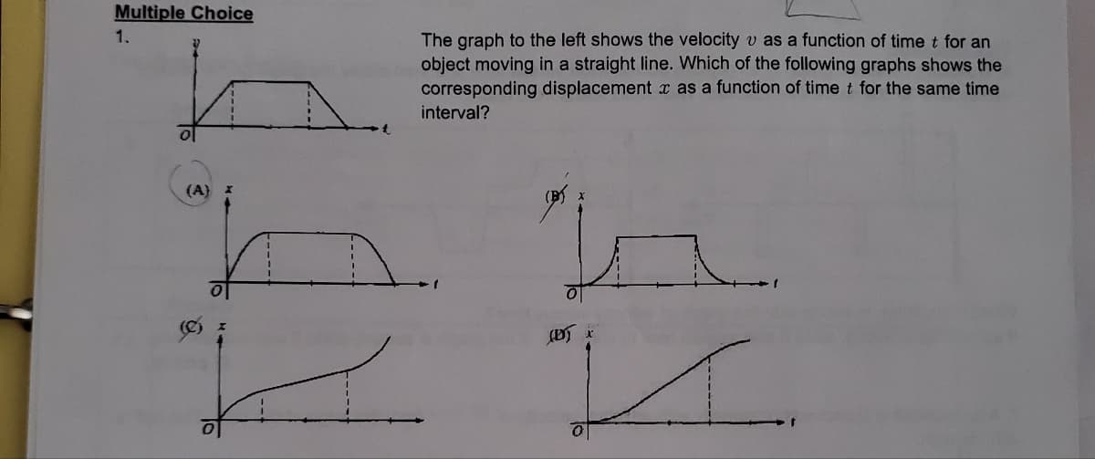 Multiple Choice
1.
O
(A)
The graph to the left shows the velocity v as a function of time t for an
object moving in a straight line. Which of the following graphs shows the
corresponding displacement x as a function of time t for the same time
interval?
ta
(D) x
I.